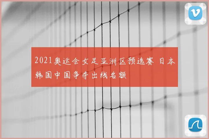 2021奥运会女足亚洲区预选赛 日本韩国中国争夺出线名额
