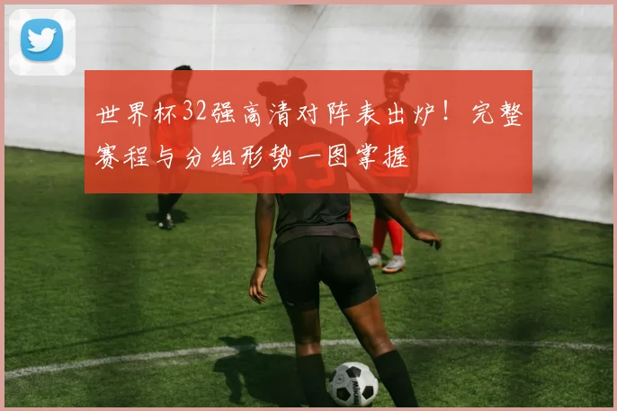 世界杯32强高清对阵表出炉！完整赛程与分组形势一图掌握