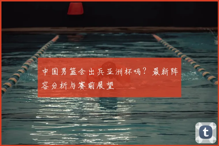 中国男篮会出兵亚洲杯吗？最新阵容分析与赛前展望
