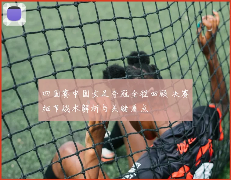 四国赛中国女足夺冠全程回顾 决赛细节战术解析与关键看点