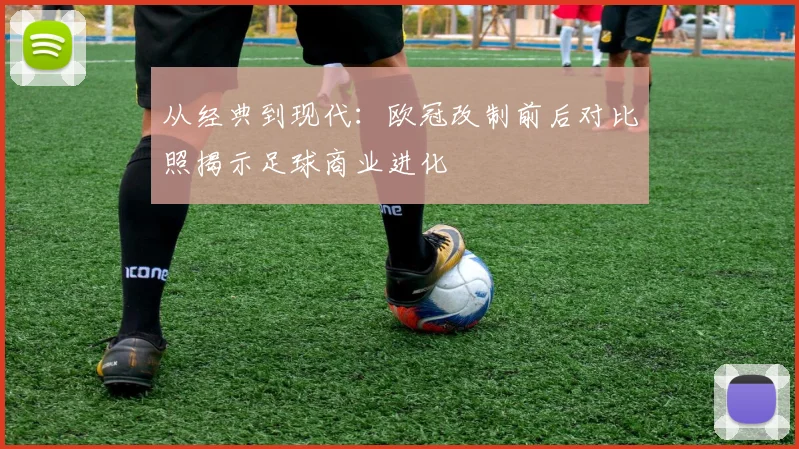 从经典到现代：欧冠改制前后对比照揭示足球商业进化