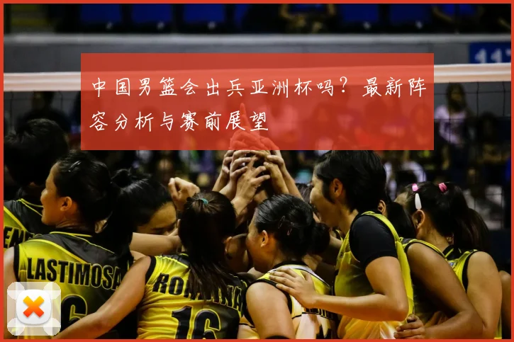 中国男篮会出兵亚洲杯吗？最新阵容分析与赛前展望