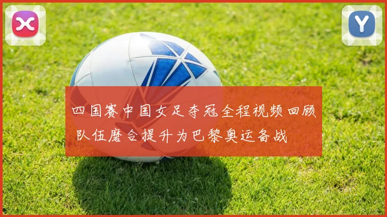 四国赛中国女足夺冠全程视频回顾 队伍磨合提升为巴黎奥运备战