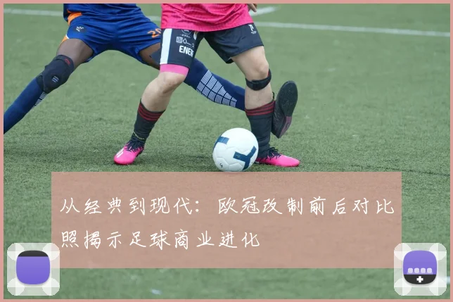 从经典到现代：欧冠改制前后对比照揭示足球商业进化