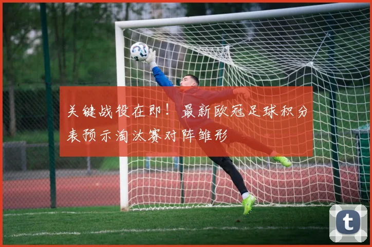 关键战役在即！最新欧冠足球积分表预示淘汰赛对阵雏形
