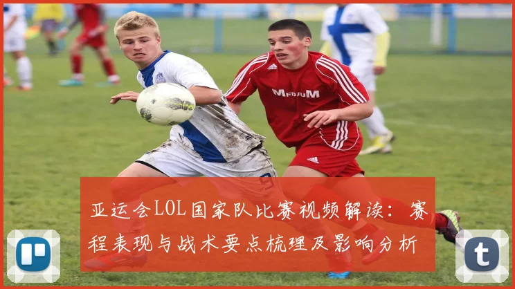 亚运会LOL国家队比赛视频解读：赛程表现与战术要点梳理及影响分析
