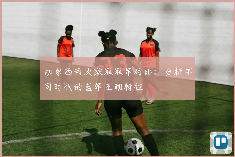 切尔西两次欧冠冠军对比：分析不同时代的蓝军王朝特征