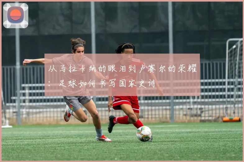 从马拉卡纳的眼泪到卢赛尔的荣耀：足球如何书写国家史诗
