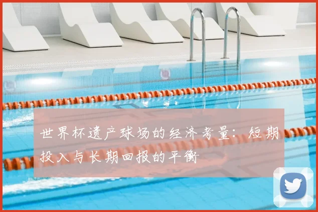 世界杯遗产球场的经济考量：短期投入与长期回报的平衡