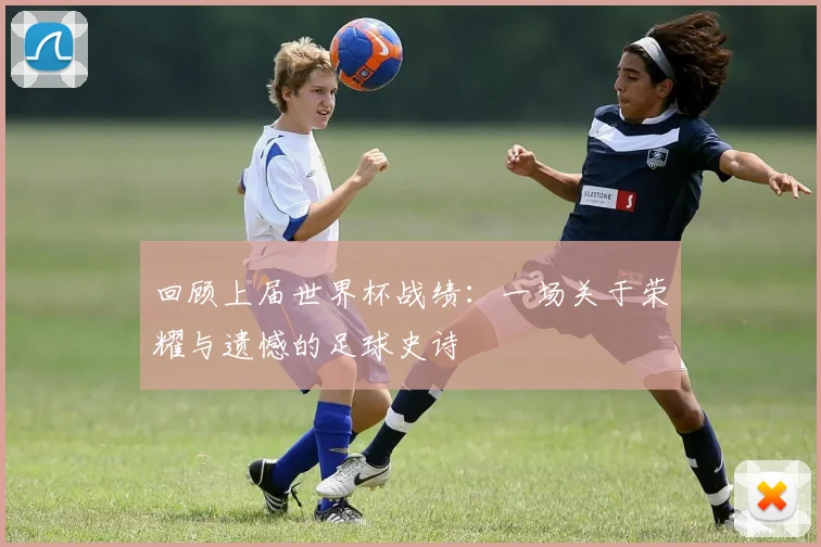 回顾上届世界杯战绩：一场关于荣耀与遗憾的足球史诗