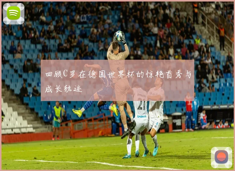 回顾C罗在德国世界杯的惊艳首秀与成长轨迹