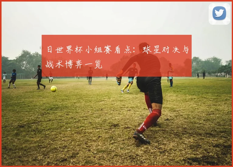 日世界杯小组赛看点：球星对决与战术博弈一览
