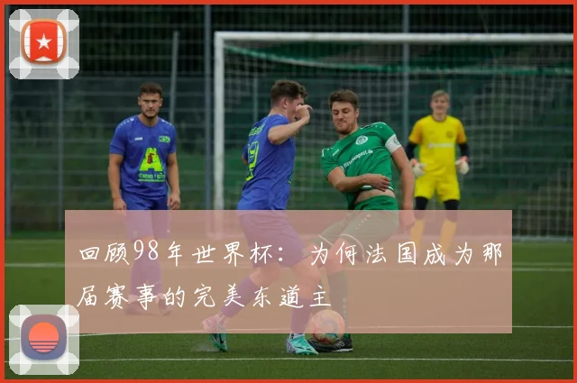 回顾98年世界杯：为何法国成为那届赛事的完美东道主