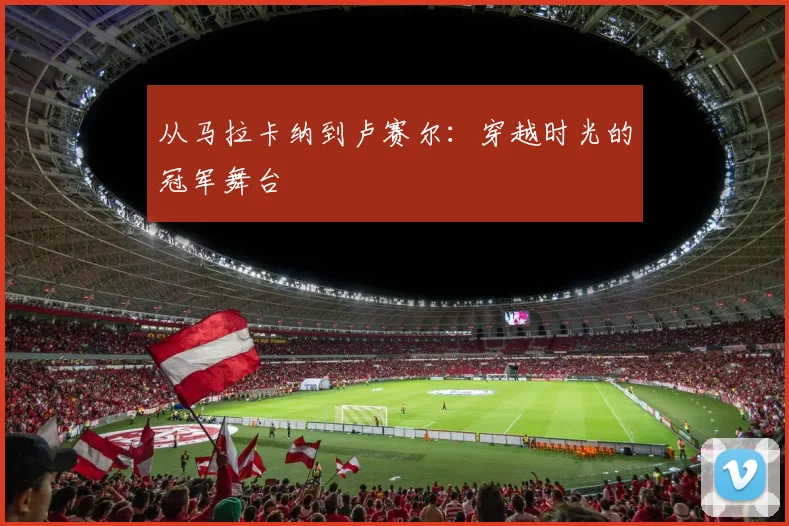 从马拉卡纳到卢赛尔：穿越时光的冠军舞台