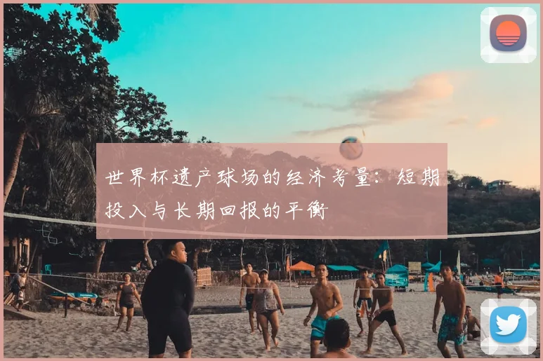 世界杯遗产球场的经济考量：短期投入与长期回报的平衡