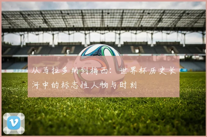 从马拉多纳到梅西：世界杯历史长河中的标志性人物与时刻