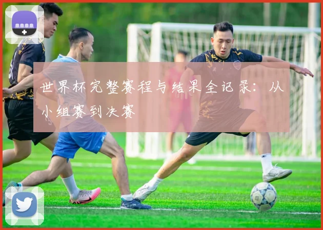 世界杯完整赛程与结果全记录：从小组赛到决赛